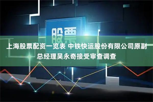 上海股票配资一览表 中铁快运股份有限公司原副总经理吴永奇接受审查调查