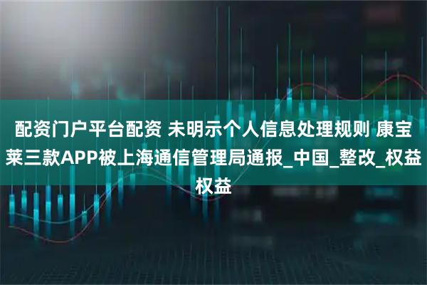 配资门户平台配资 未明示个人信息处理规则 康宝莱三款APP被上海通信管理局通报_中国_整改_权益