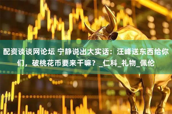 配资谈谈网论坛 宁静说出大实话：汪峰送东西给你们，破桃花币要来干嘛？_仁科_礼物_佩伦