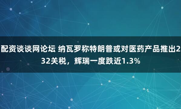 配资谈谈网论坛 纳瓦罗称特朗普或对医药产品推出232关税，辉瑞一度跌近1.3%