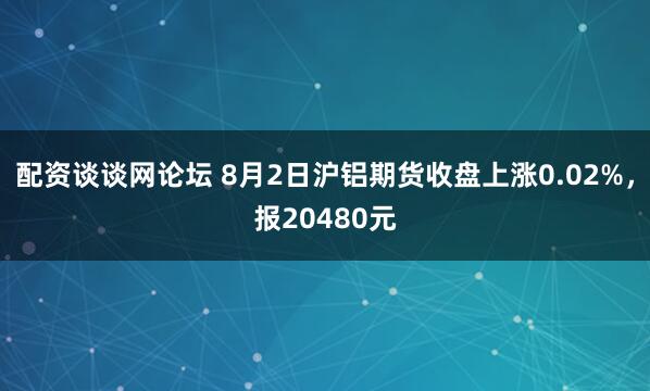 配资谈谈网论坛 8月2日沪铝期货收盘上涨0.02%，报20480元