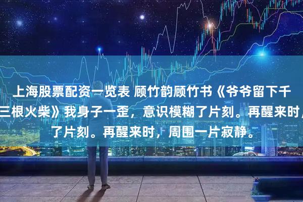 上海股票配资一览表 顾竹韵顾竹书《爷爷留下千亿遗产而我只要三根火柴》我身子一歪，意识模糊了片刻。再醒来时，周围一片寂静。