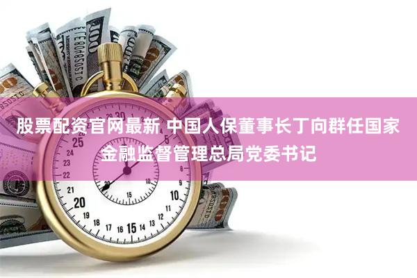 股票配资官网最新 中国人保董事长丁向群任国家金融监督管理总局党委书记