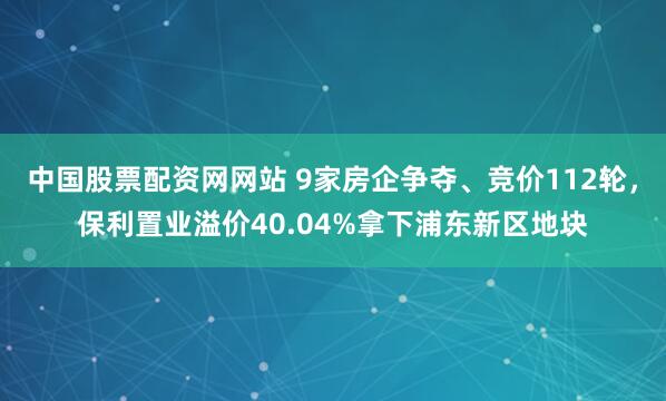 中国股票配资网网站 9家房企争夺、竞价112轮，保利置业溢价40.04%拿下浦东新区地块